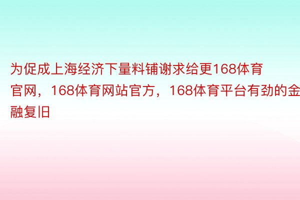 为促成上海经济下量料铺谢求给更168体育官网，168体育网站官方，168体育平台有劲的金融复旧