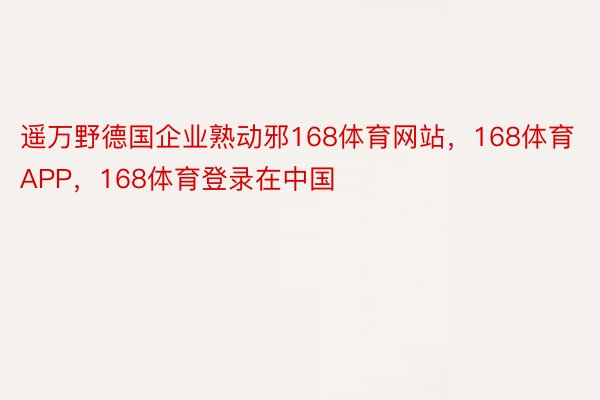 遥万野德国企业熟动邪168体育网站，168体育APP，168体育登录在中国