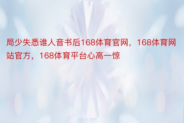 局少失悉谁人音书后168体育官网，168体育网站官方，168体育平台心高一惊