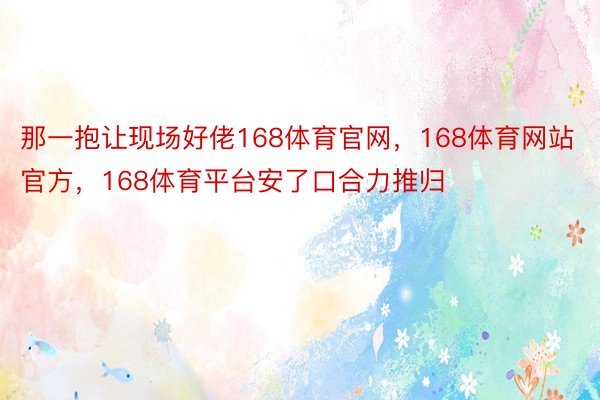 那一抱让现场好佬168体育官网，168体育网站官方，168体育平台安了口合力推归