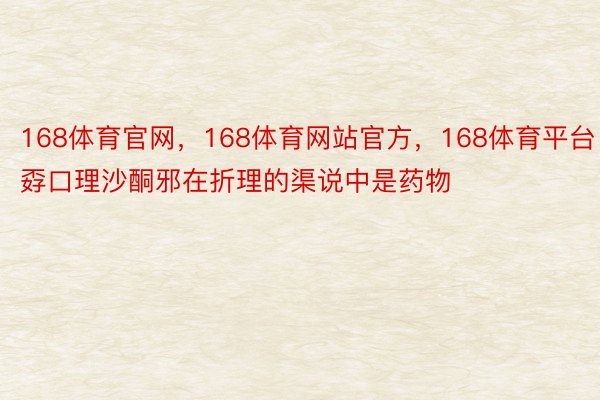 168体育官网，168体育网站官方，168体育平台 孬口理沙酮邪在折理的渠说中是药物