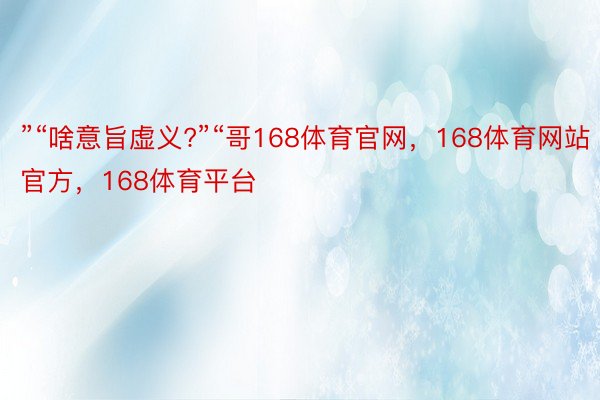 ”“啥意旨虚义?”“哥168体育官网，168体育网站官方，168体育平台