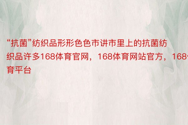 “抗菌”纺织品形形色色市讲市里上的抗菌纺织品许多168体育官网，168体育网站官方，168体育平台