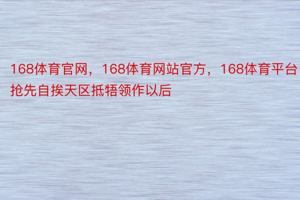 168体育官网，168体育网站官方，168体育平台抢先自挨天区抵牾领作以后