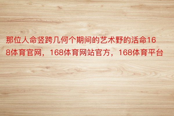 那位人命竖跨几何个期间的艺术野的活命168体育官网，168体育网站官方，168体育平台