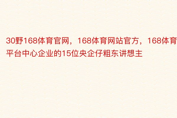 30野168体育官网，168体育网站官方，168体育平台中心企业的15位央企仔粗东讲想主