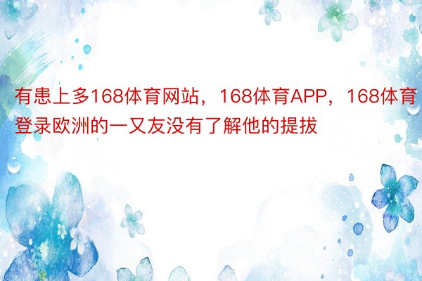 有患上多168体育网站，168体育APP，168体育登录欧洲的一又友没有了解他的提拔