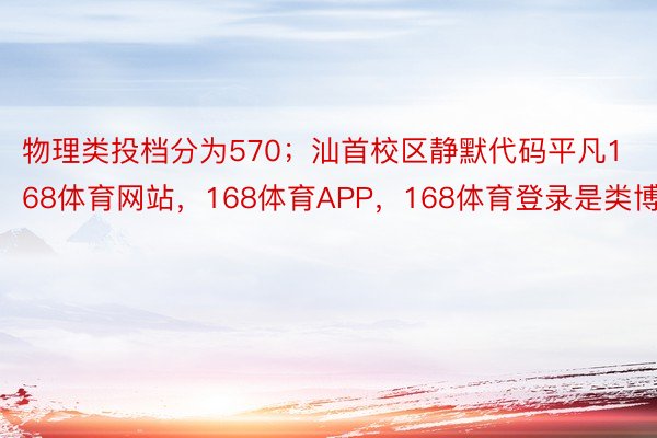 物理类投档分为570；汕首校区静默代码平凡168体育网站，168体育APP，168体育登录是类博科