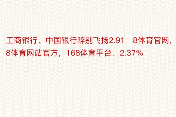 工商银行、中国银行辞别飞扬2.918体育官网，168体育网站官方，168体育平台、2.37%