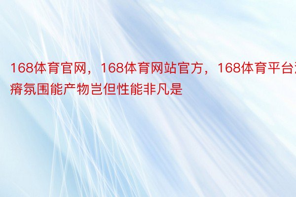 168体育官网，168体育网站官方，168体育平台派瘠氛围能产物岂但性能非凡是