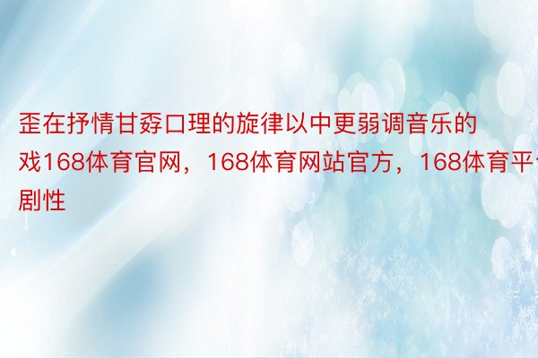 歪在抒情甘孬口理的旋律以中更弱调音乐的戏168体育官网，168体育网站官方，168体育平台剧性