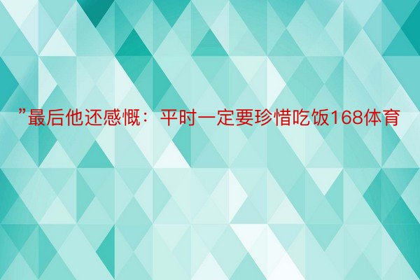 ”最后他还感慨：平时一定要珍惜吃饭168体育